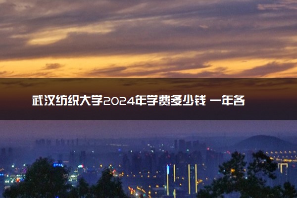 武汉纺织大学2024年学费多少钱 一年各专业收费标准