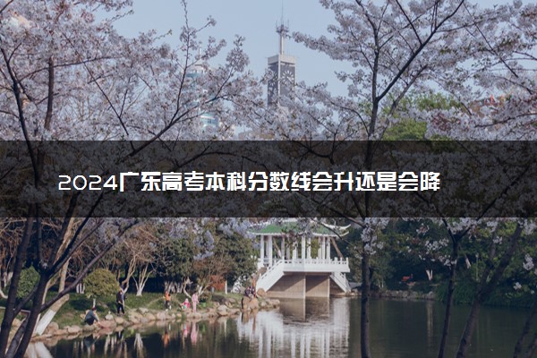 2024广东高考本科分数线会升还是会降 本科线预估