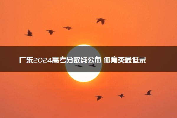 广东2024高考分数线公布 体育类最低录取控制线