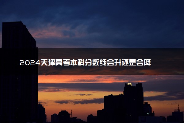 2024天津高考本科分数线会升还是会降 本科线预估
