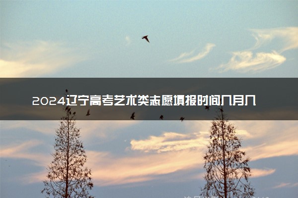 2024辽宁高考艺术类志愿填报时间几月几号 具体填报时间安排