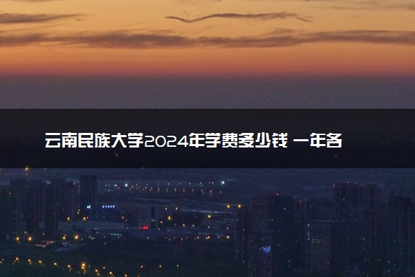 云南民族大学2024年学费多少钱 一年各专业收费标准