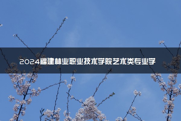 2024福建林业职业技术学院艺术类专业学费多少钱一年 各专业收费标准