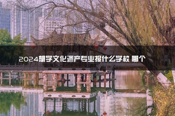 2024想学文化遗产专业报什么学校 哪个大学好