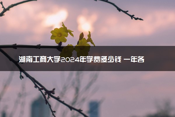 湖南工商大学2024年学费多少钱 一年各专业收费标准