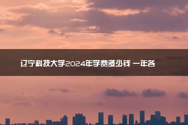 辽宁科技大学2024年学费多少钱 一年各专业收费标准