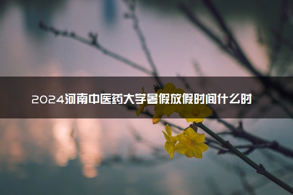 2024河南中医药大学暑假放假时间什么时候 几月几号开学