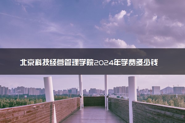 北京科技经营管理学院2024年学费多少钱 一年各专业收费标准