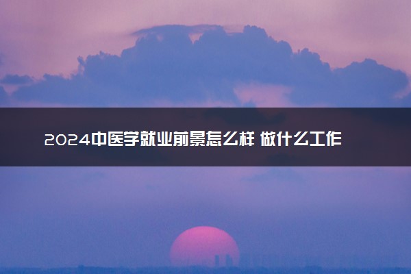 2024中医学就业前景怎么样 做什么工作好