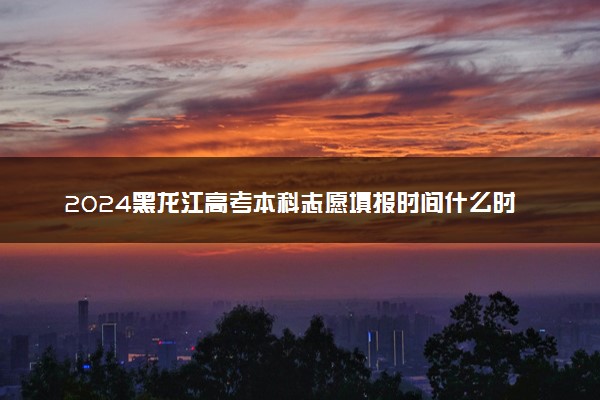 2024黑龙江高考本科志愿填报时间什么时候 开始和截止时间