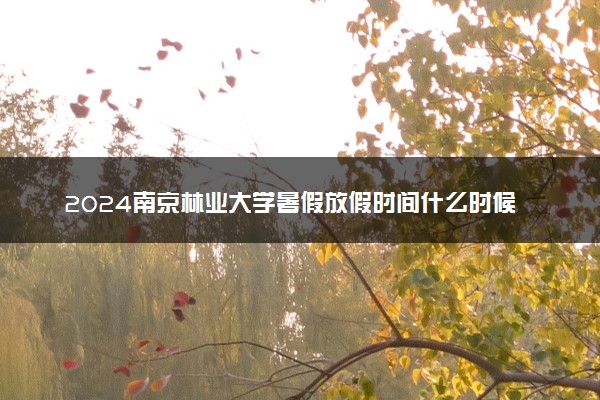 2024南京林业大学暑假放假时间什么时候 几月几号开学