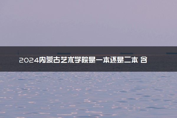 2024内蒙古艺术学院是一本还是二本 含金量高吗