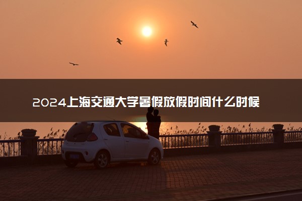 2024上海交通大学暑假放假时间什么时候 几月几号开学