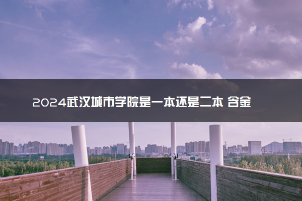 2024武汉城市学院是一本还是二本 含金量高吗