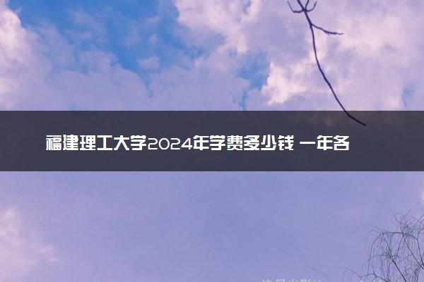 福建理工大学2024年学费多少钱 一年各专业收费标准