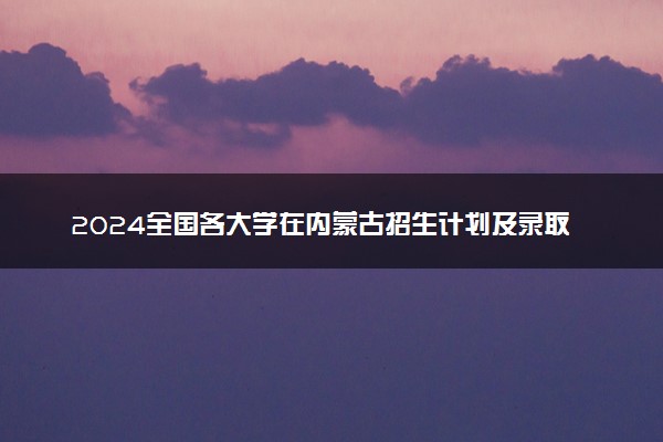 2024全国各大学在内蒙古招生计划及录取分数线