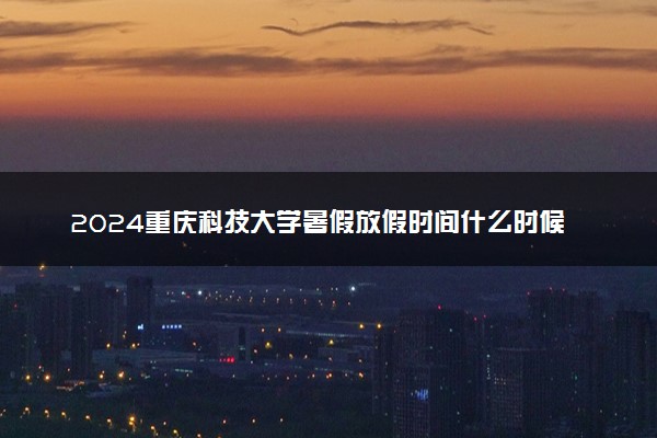 2024重庆科技大学暑假放假时间什么时候 几月几号开学