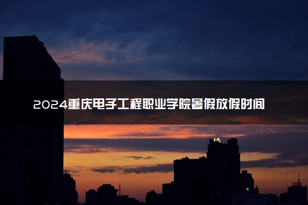 2024重庆电子工程职业学院暑假放假时间什么时候 几月几号开学