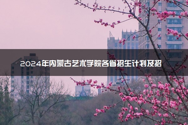 2024年内蒙古艺术学院各省招生计划及招生人数 都招什么专业