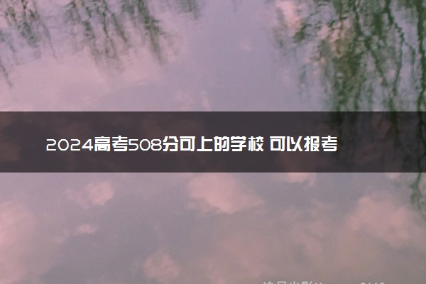 2024高考508分可上的学校 可以报考的大学名单