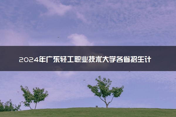 2024年广东轻工职业技术大学各省招生计划及招生人数 都招什么专业