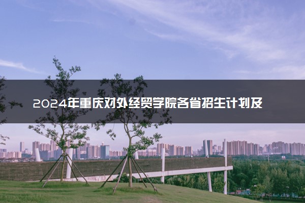 2024年重庆对外经贸学院各省招生计划及招生人数 都招什么专业