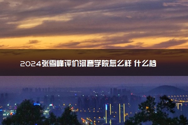 2024张雪峰评价河套学院怎么样 什么档次多少分能上