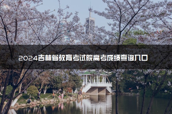 2024吉林省教育考试院高考成绩查询入口 几点查分