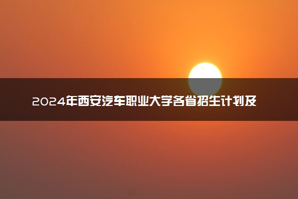 2024年西安汽车职业大学各省招生计划及招生人数 都招什么专业