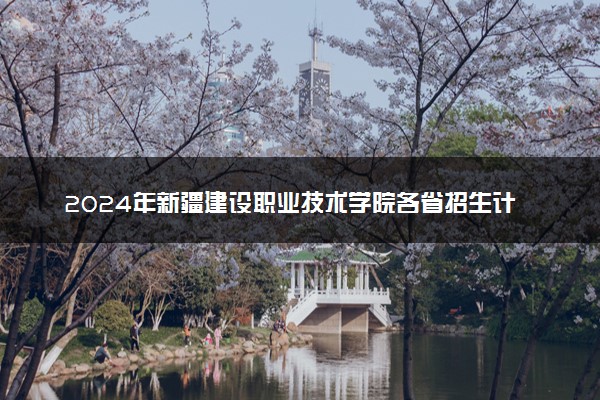 2024年新疆建设职业技术学院各省招生计划及招生人数 都招什么专业