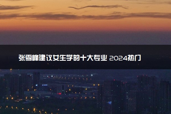 张雪峰建议女生学的十大专业 2024热门专业推荐