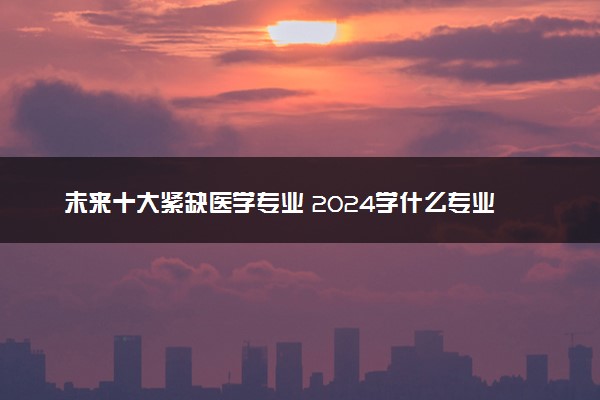 未来十大紧缺医学专业 2024学什么专业吃香好就业