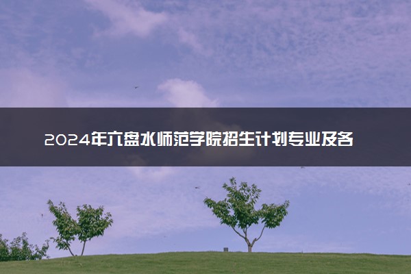 2024年六盘水师范学院招生计划专业及各省录取分数线位次