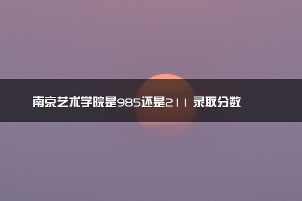 南京艺术学院是985还是211 录取分数线是多少