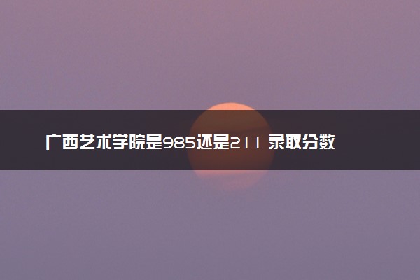 广西艺术学院是985还是211 录取分数线是多少