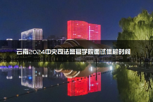 云南2024中央司法警官学院面试体检时间地点 最新通知