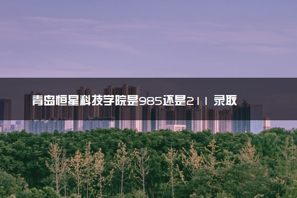 青岛恒星科技学院是985还是211 录取分数线是多少