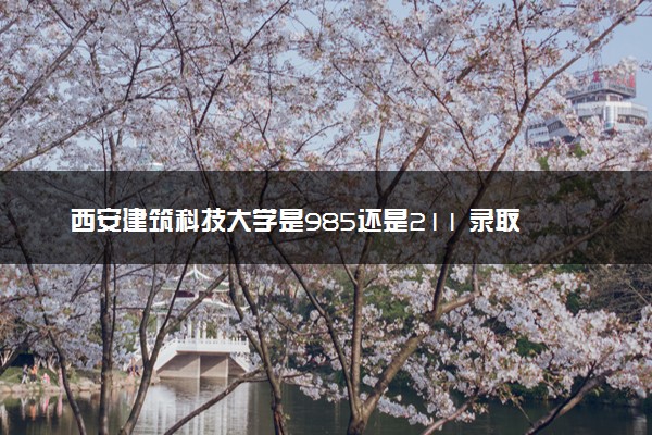 西安建筑科技大学是985还是211 录取分数线是多少