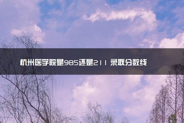 杭州医学院是985还是211 录取分数线是多少
