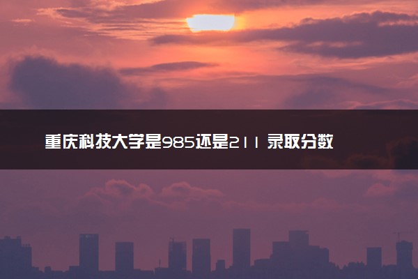 重庆科技大学是985还是211 录取分数线是多少