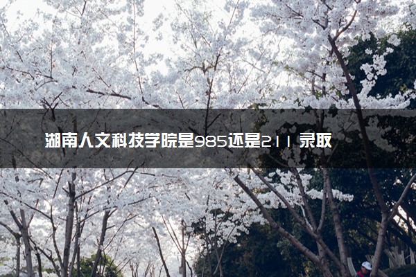 湖南人文科技学院是985还是211 录取分数线是多少