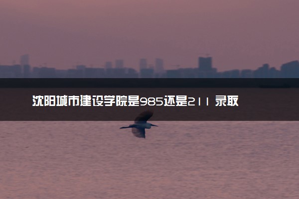 沈阳城市建设学院是985还是211 录取分数线是多少