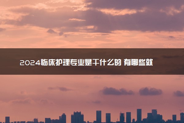 2024临床护理专业是干什么的 有哪些就业方向