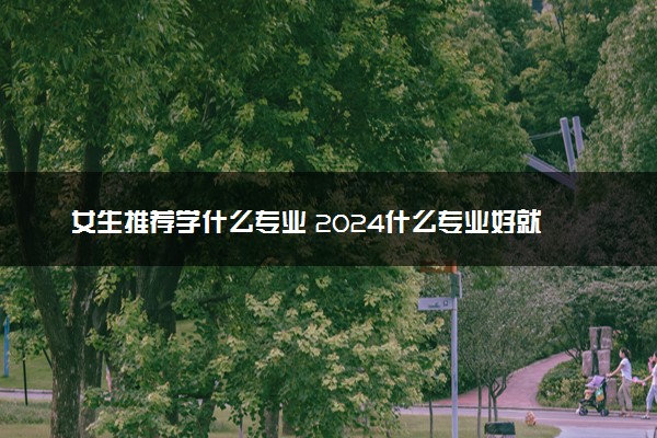 女生推荐学什么专业 2024什么专业好就业