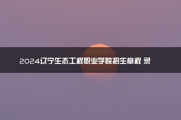 2024辽宁生态工程职业学院招生章程 录取规则是什么