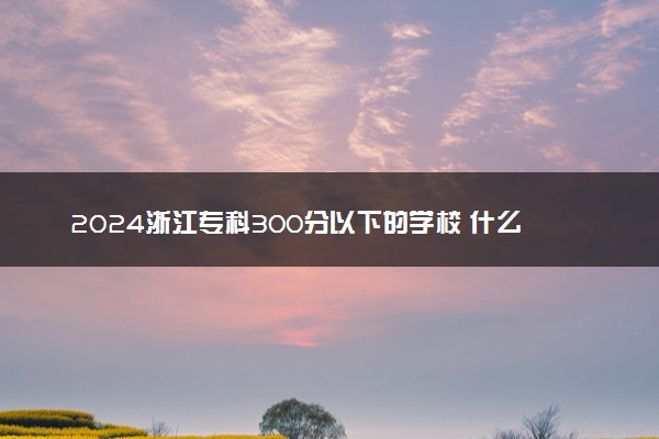 2024浙江专科300分以下的学校 什么院校好捡漏