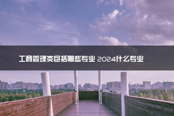 工商管理类包括哪些专业 2024什么专业值得报考