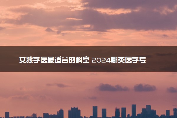 女孩学医最适合的科室 2024哪类医学专业值得报考