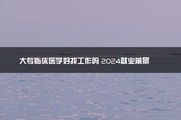 大专临床医学好找工作吗 2024就业前景如何