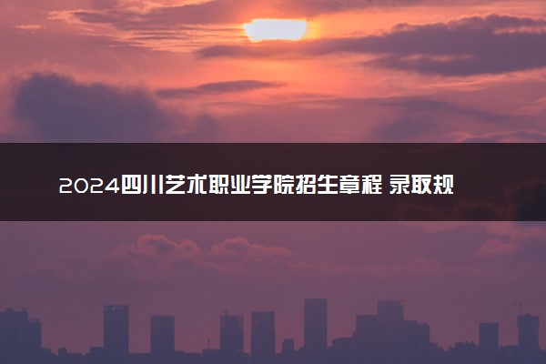 2024四川艺术职业学院招生章程 录取规则是什么